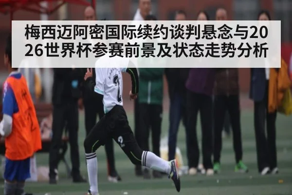 梅西迈阿密国际续约谈判悬念与2026世界杯参赛前景及状态走势分析（WilliamHill）