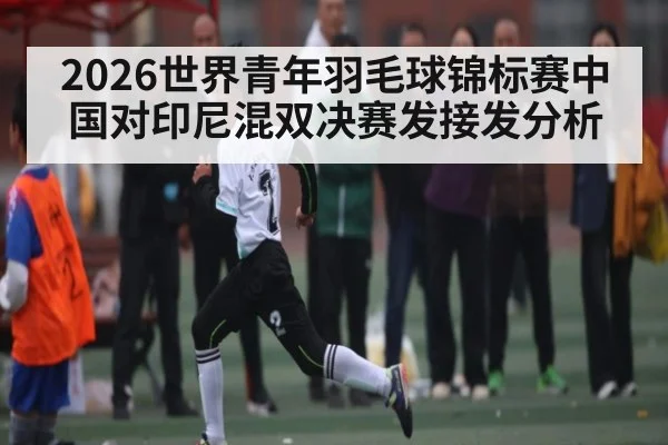 2026世界青年羽毛球锦标赛中国对印尼混双决赛发接发分析